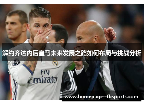 解约齐达内后皇马未来发展之路如何布局与挑战分析